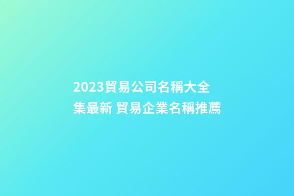 2023貿易公司名稱大全集最新 貿易企業名稱推薦-第1張-公司起名-玄機派